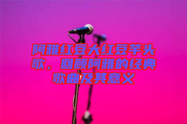 阿雅紅豆大紅豆芋頭歌，回顧阿雅的經(jīng)典歌曲及其意義