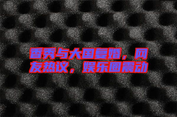 香秀與大國復(fù)婚，網(wǎng)友熱議，娛樂圈震動