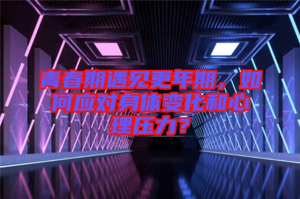 青春期遇見更年期，如何應(yīng)對(duì)身體變化和心理壓力？
