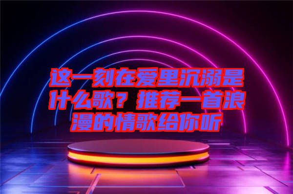 這一刻在愛里沉溺是什么歌？推薦一首浪漫的情歌給你聽