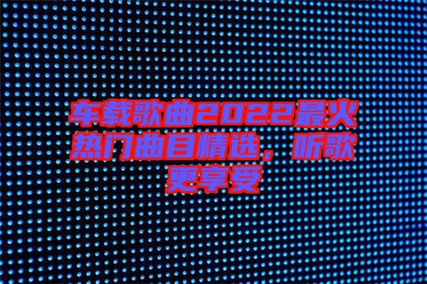 車載歌曲2022最火熱門曲目精選，聽歌更享受