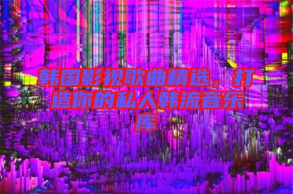 韓國影視歌曲精選，打造你的私人韓流音樂庫