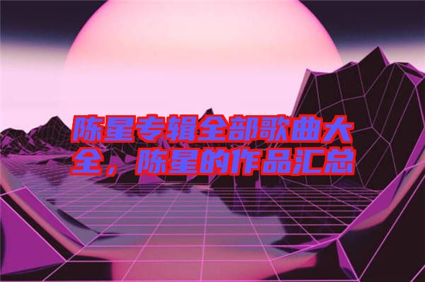 陳星專輯全部歌曲大全，陳星的作品匯總