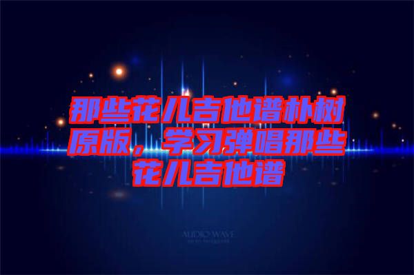 那些花兒吉他譜樸樹原版，學(xué)習(xí)彈唱那些花兒吉他譜