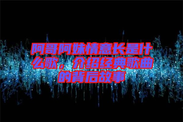 阿哥阿妹情意長是什么歌，介紹經(jīng)典歌曲的背后故事