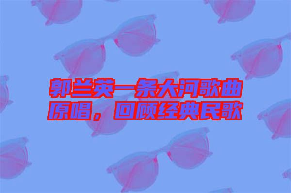 郭蘭英一條大河歌曲原唱，回顧經(jīng)典民歌
