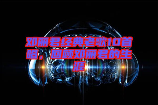 鄧麗君經(jīng)典老歌10首唱，回顧鄧麗君的生涯