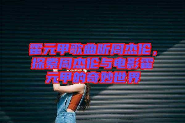霍元甲歌曲聽周杰倫，探索周杰倫與電影霍元甲的奇妙世界