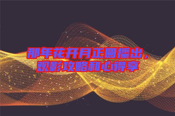 那年花開月正圓播出，觀影攻略和心得享