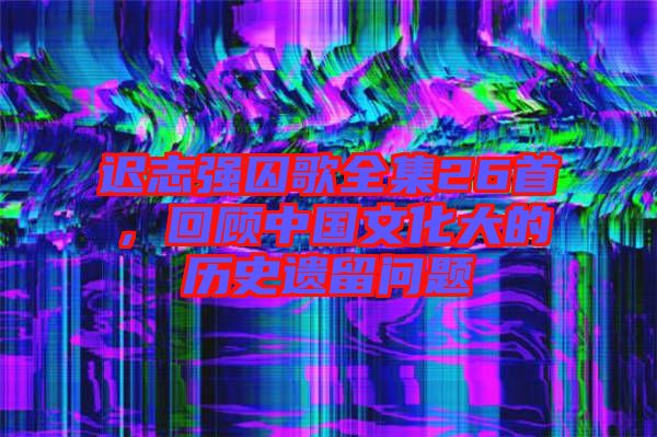 遲志強(qiáng)囚歌全集26首，回顧中國(guó)文化大的歷史遺留問(wèn)題