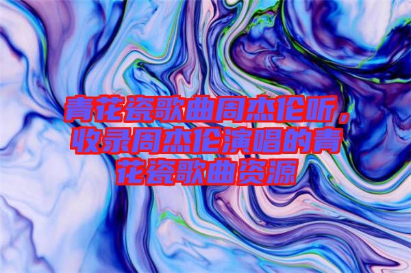 青花瓷歌曲周杰倫聽，收錄周杰倫演唱的青花瓷歌曲資源