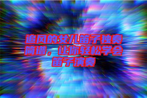 追風的女兒笛子獨奏簡譜，讓你輕松學(xué)會笛子演奏