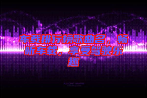車載排行榜歌曲名，暢聽車載，享受駕駛樂趣
