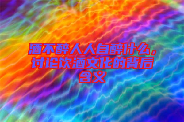 酒不醉人人自醉什么，討論飲酒文化的背后含義
