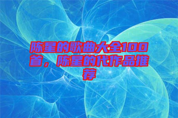 陳星的歌曲大全100首，陳星的代作品推薦