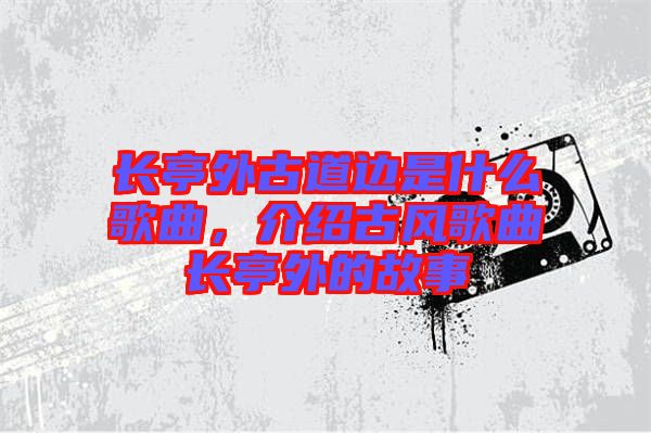 長亭外古道邊是什么歌曲，介紹古風歌曲長亭外的故事