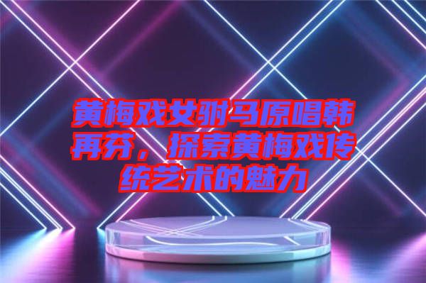 黃梅戲女駙馬原唱韓再芬，探索黃梅戲傳統(tǒng)藝術(shù)的魅力