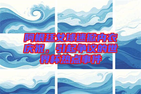 阿根廷女球迷掀內(nèi)衣慶祝，引起爭(zhēng)議的世界杯熱點(diǎn)事件