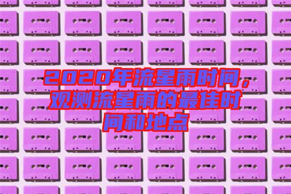 2020年流星雨時(shí)間，觀測(cè)流星雨的最佳時(shí)間和地點(diǎn)