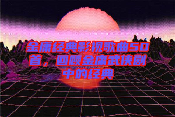 金庸經(jīng)典影視歌曲50首，回顧金庸武俠劇中的經(jīng)典