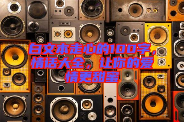 白文本走心的100字，情話大全，讓你的愛情更甜蜜