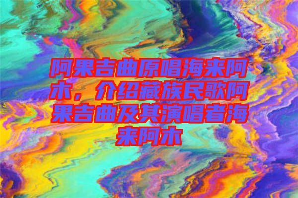阿果吉曲原唱海來阿木，介紹藏族民歌阿果吉曲及其演唱者海來阿木