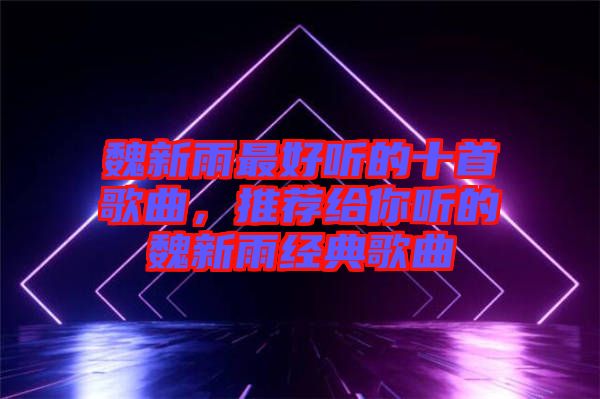 魏新雨最好聽(tīng)的十首歌曲，推薦給你聽(tīng)的魏新雨經(jīng)典歌曲