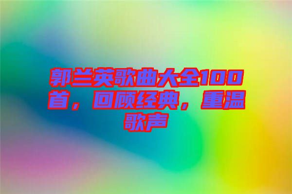 郭蘭英歌曲大全100首，回顧經(jīng)典，重溫歌聲