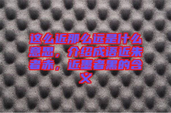 這么近那么遠(yuǎn)是什么意思，介紹成語近朱者赤，近墨者黑的含義